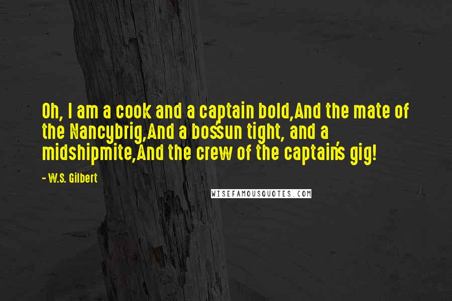 W.S. Gilbert Quotes: Oh, I am a cook and a captain bold,And the mate of the Nancybrig,And a bos'sun tight, and a midshipmite,And the crew of the captain's gig!