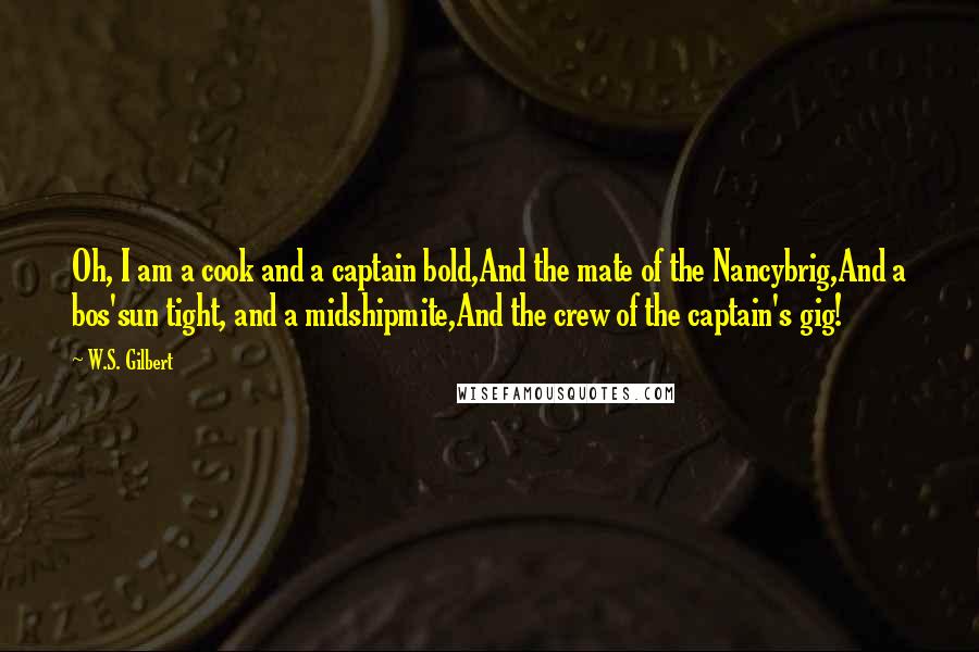 W.S. Gilbert Quotes: Oh, I am a cook and a captain bold,And the mate of the Nancybrig,And a bos'sun tight, and a midshipmite,And the crew of the captain's gig!