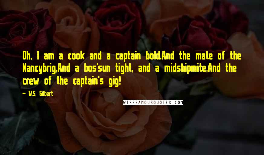 W.S. Gilbert Quotes: Oh, I am a cook and a captain bold,And the mate of the Nancybrig,And a bos'sun tight, and a midshipmite,And the crew of the captain's gig!