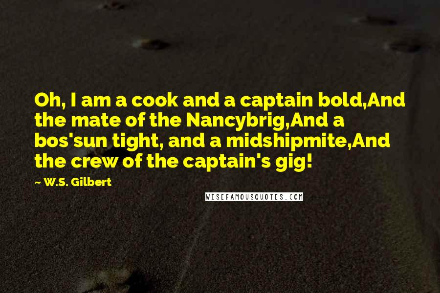 W.S. Gilbert Quotes: Oh, I am a cook and a captain bold,And the mate of the Nancybrig,And a bos'sun tight, and a midshipmite,And the crew of the captain's gig!