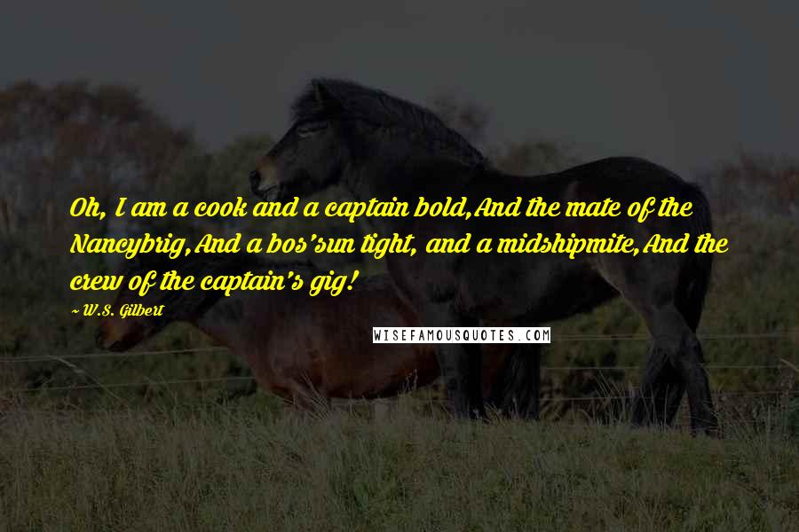 W.S. Gilbert Quotes: Oh, I am a cook and a captain bold,And the mate of the Nancybrig,And a bos'sun tight, and a midshipmite,And the crew of the captain's gig!