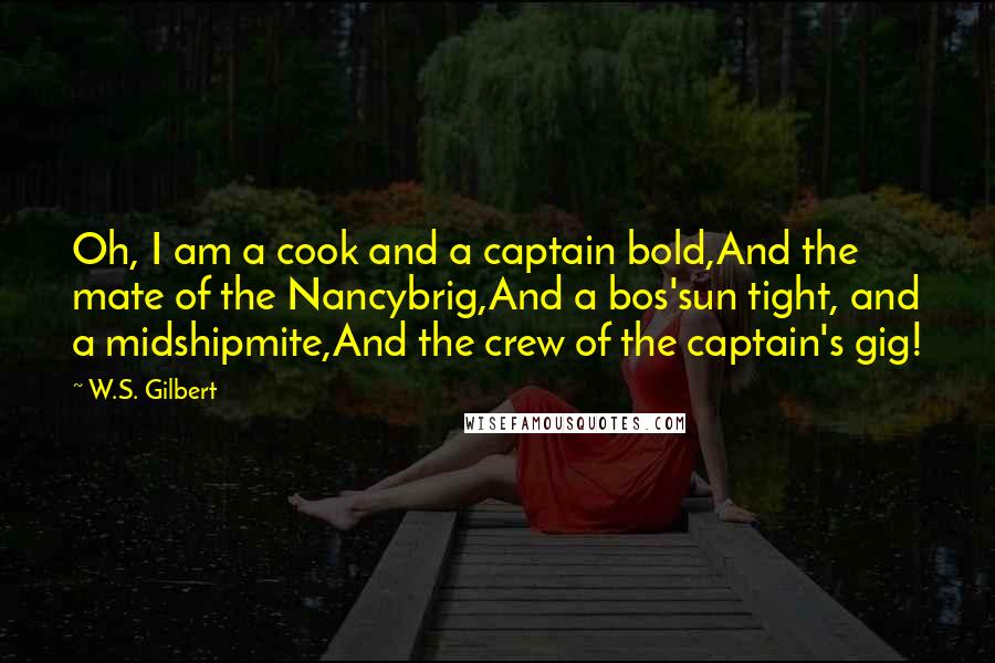 W.S. Gilbert Quotes: Oh, I am a cook and a captain bold,And the mate of the Nancybrig,And a bos'sun tight, and a midshipmite,And the crew of the captain's gig!