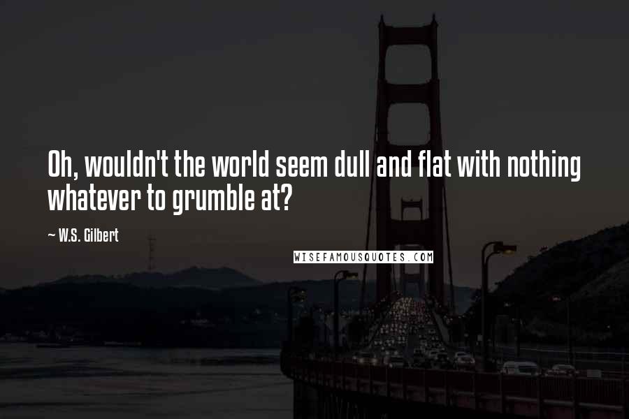 W.S. Gilbert Quotes: Oh, wouldn't the world seem dull and flat with nothing whatever to grumble at?