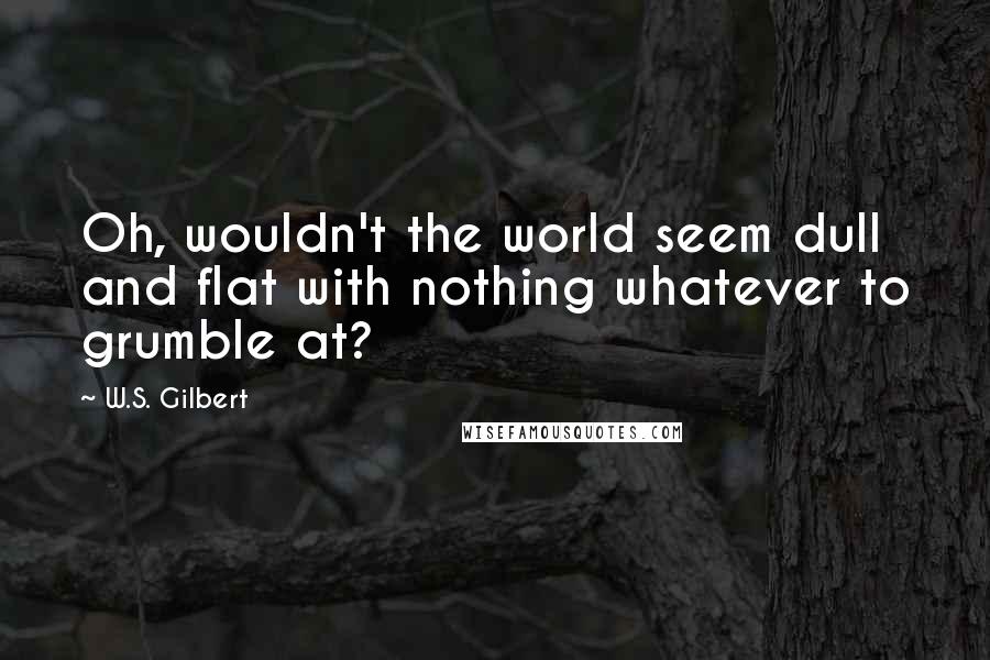 W.S. Gilbert Quotes: Oh, wouldn't the world seem dull and flat with nothing whatever to grumble at?