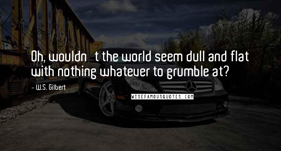 W.S. Gilbert Quotes: Oh, wouldn't the world seem dull and flat with nothing whatever to grumble at?