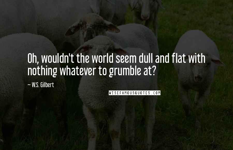 W.S. Gilbert Quotes: Oh, wouldn't the world seem dull and flat with nothing whatever to grumble at?