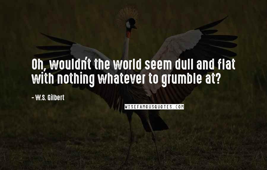 W.S. Gilbert Quotes: Oh, wouldn't the world seem dull and flat with nothing whatever to grumble at?