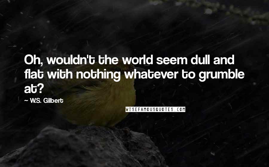 W.S. Gilbert Quotes: Oh, wouldn't the world seem dull and flat with nothing whatever to grumble at?