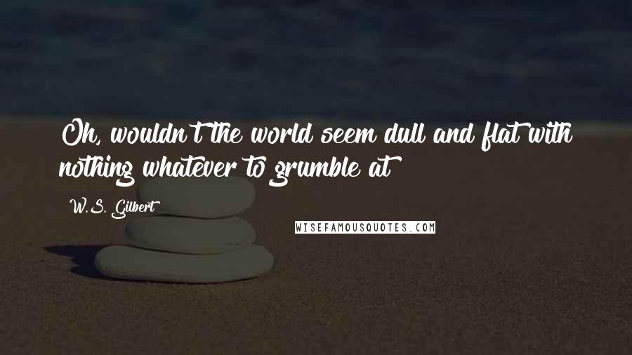 W.S. Gilbert Quotes: Oh, wouldn't the world seem dull and flat with nothing whatever to grumble at?