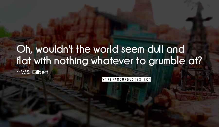 W.S. Gilbert Quotes: Oh, wouldn't the world seem dull and flat with nothing whatever to grumble at?