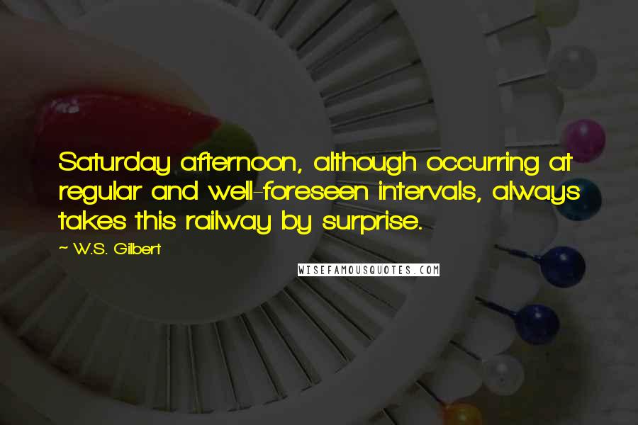 W.S. Gilbert Quotes: Saturday afternoon, although occurring at regular and well-foreseen intervals, always takes this railway by surprise.