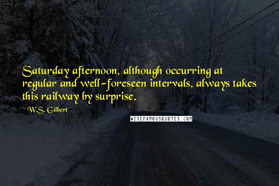 W.S. Gilbert Quotes: Saturday afternoon, although occurring at regular and well-foreseen intervals, always takes this railway by surprise.