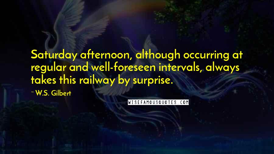 W.S. Gilbert Quotes: Saturday afternoon, although occurring at regular and well-foreseen intervals, always takes this railway by surprise.