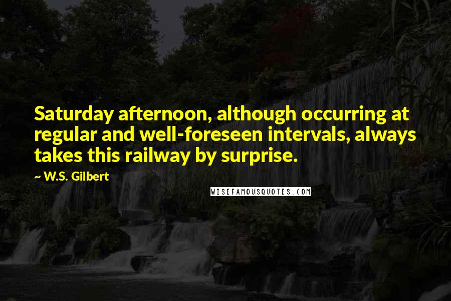 W.S. Gilbert Quotes: Saturday afternoon, although occurring at regular and well-foreseen intervals, always takes this railway by surprise.