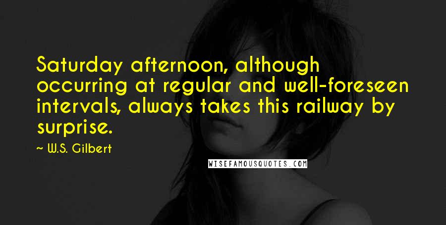 W.S. Gilbert Quotes: Saturday afternoon, although occurring at regular and well-foreseen intervals, always takes this railway by surprise.