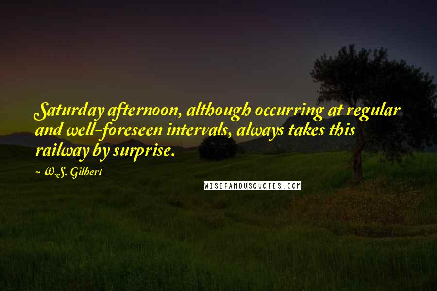 W.S. Gilbert Quotes: Saturday afternoon, although occurring at regular and well-foreseen intervals, always takes this railway by surprise.