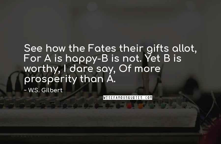 W.S. Gilbert Quotes: See how the Fates their gifts allot, For A is happy-B is not. Yet B is worthy, I dare say, Of more prosperity than A.