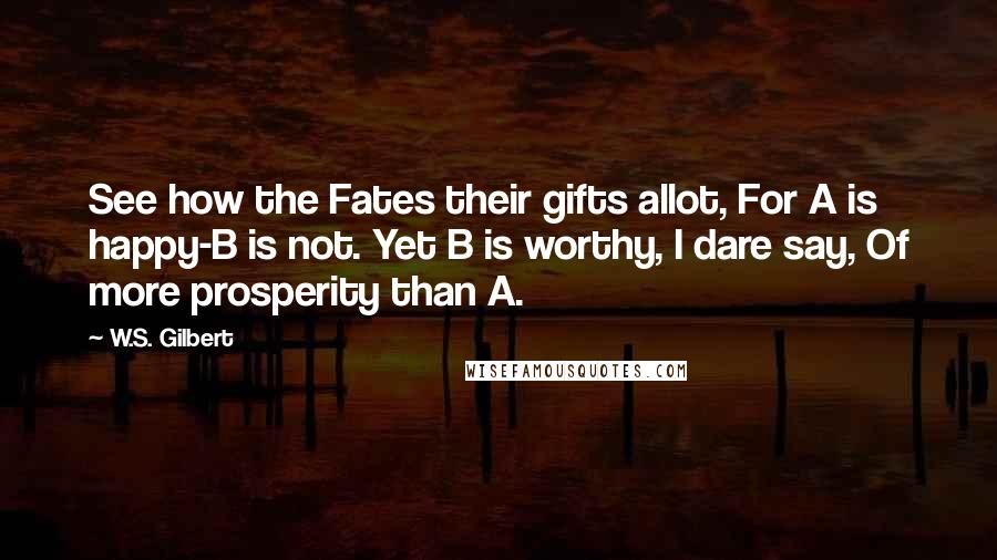 W.S. Gilbert Quotes: See how the Fates their gifts allot, For A is happy-B is not. Yet B is worthy, I dare say, Of more prosperity than A.