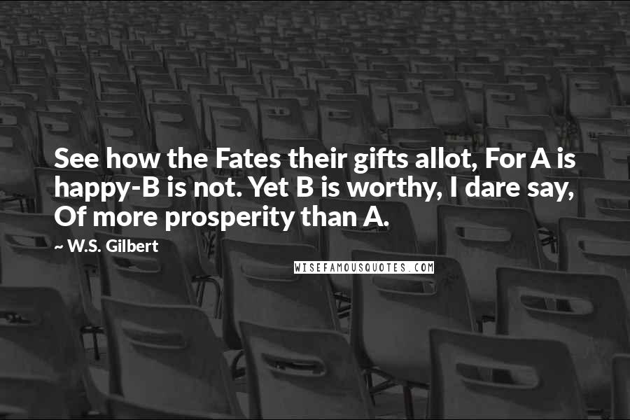 W.S. Gilbert Quotes: See how the Fates their gifts allot, For A is happy-B is not. Yet B is worthy, I dare say, Of more prosperity than A.