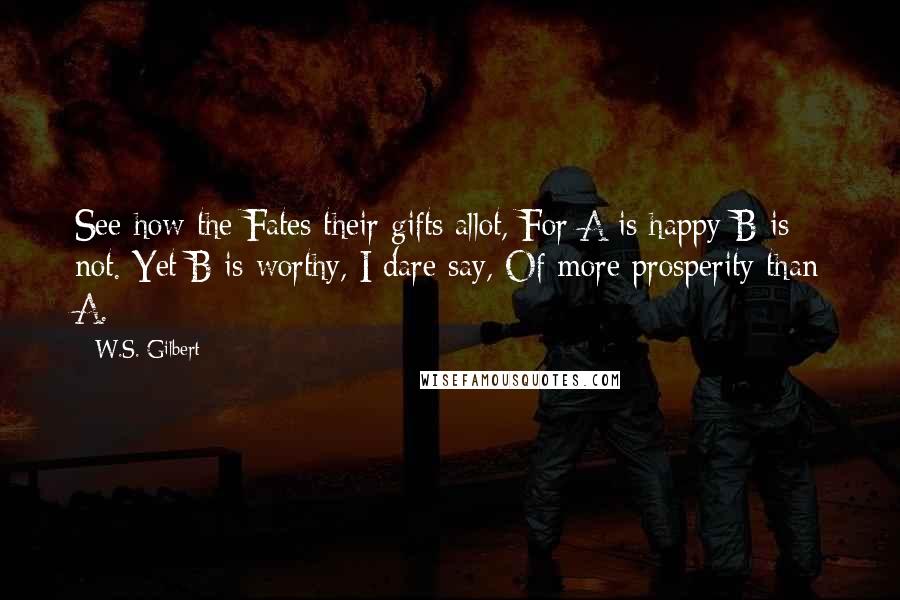 W.S. Gilbert Quotes: See how the Fates their gifts allot, For A is happy-B is not. Yet B is worthy, I dare say, Of more prosperity than A.