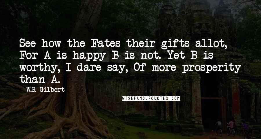 W.S. Gilbert Quotes: See how the Fates their gifts allot, For A is happy-B is not. Yet B is worthy, I dare say, Of more prosperity than A.