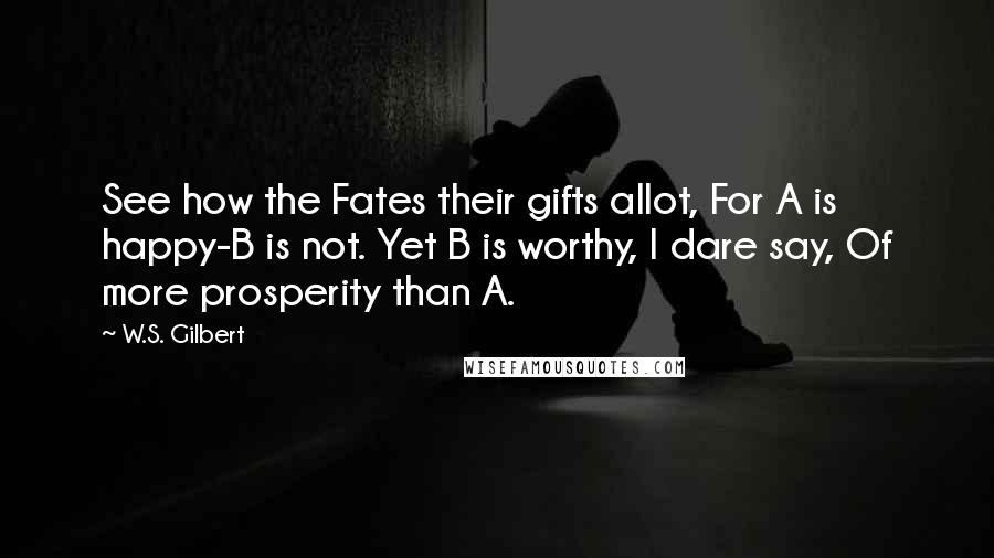 W.S. Gilbert Quotes: See how the Fates their gifts allot, For A is happy-B is not. Yet B is worthy, I dare say, Of more prosperity than A.