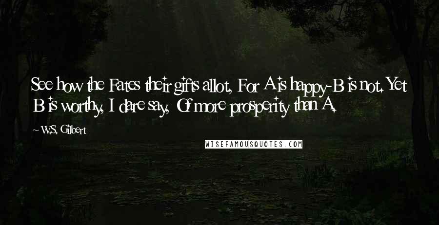 W.S. Gilbert Quotes: See how the Fates their gifts allot, For A is happy-B is not. Yet B is worthy, I dare say, Of more prosperity than A.