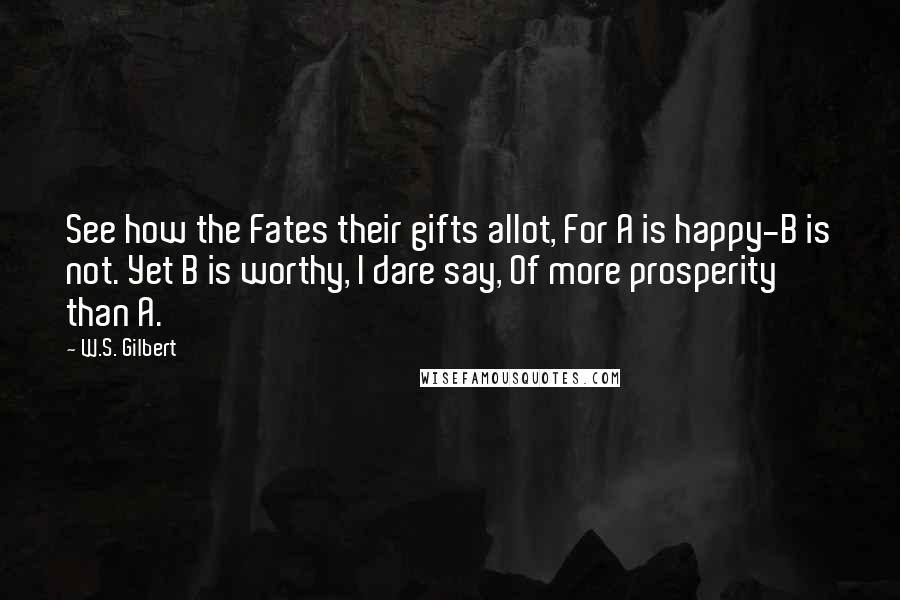 W.S. Gilbert Quotes: See how the Fates their gifts allot, For A is happy-B is not. Yet B is worthy, I dare say, Of more prosperity than A.