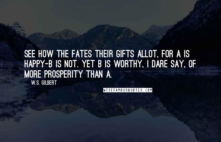 W.S. Gilbert Quotes: See how the Fates their gifts allot, For A is happy-B is not. Yet B is worthy, I dare say, Of more prosperity than A.