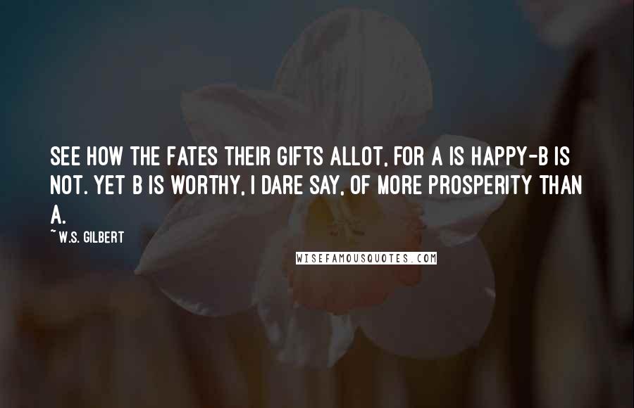 W.S. Gilbert Quotes: See how the Fates their gifts allot, For A is happy-B is not. Yet B is worthy, I dare say, Of more prosperity than A.