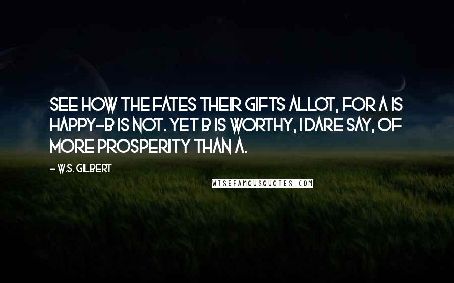 W.S. Gilbert Quotes: See how the Fates their gifts allot, For A is happy-B is not. Yet B is worthy, I dare say, Of more prosperity than A.