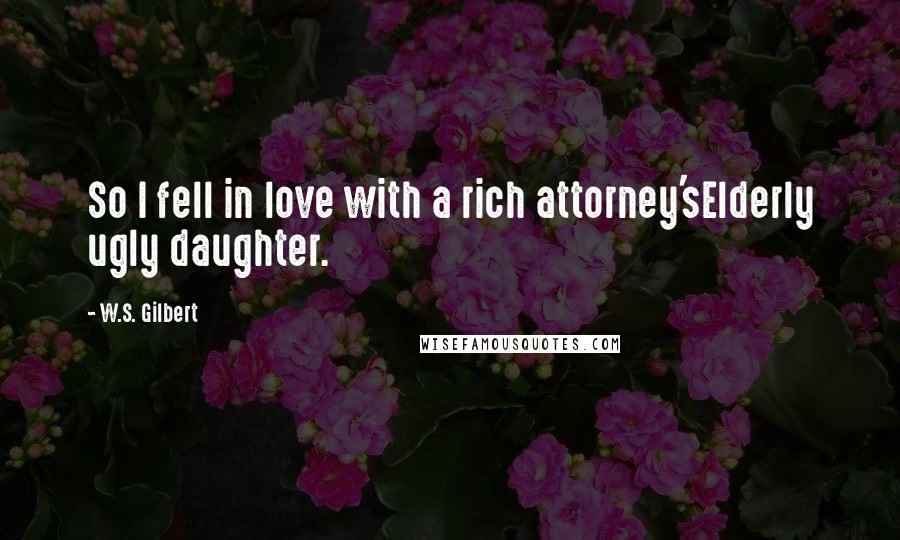 W.S. Gilbert Quotes: So I fell in love with a rich attorney'sElderly ugly daughter.