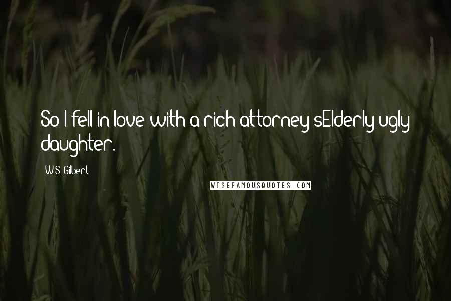 W.S. Gilbert Quotes: So I fell in love with a rich attorney'sElderly ugly daughter.