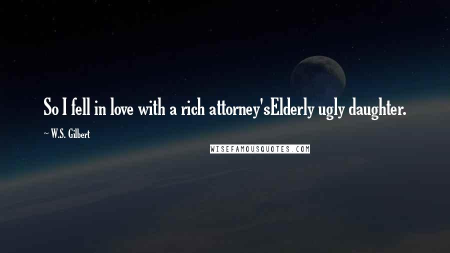 W.S. Gilbert Quotes: So I fell in love with a rich attorney'sElderly ugly daughter.