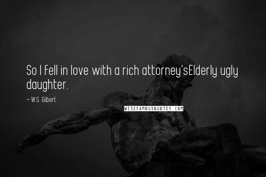 W.S. Gilbert Quotes: So I fell in love with a rich attorney'sElderly ugly daughter.