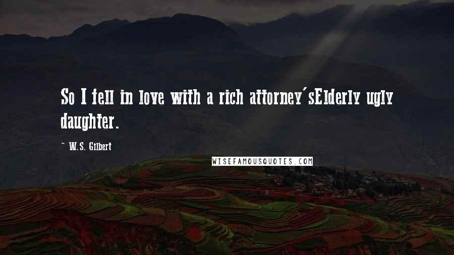 W.S. Gilbert Quotes: So I fell in love with a rich attorney'sElderly ugly daughter.