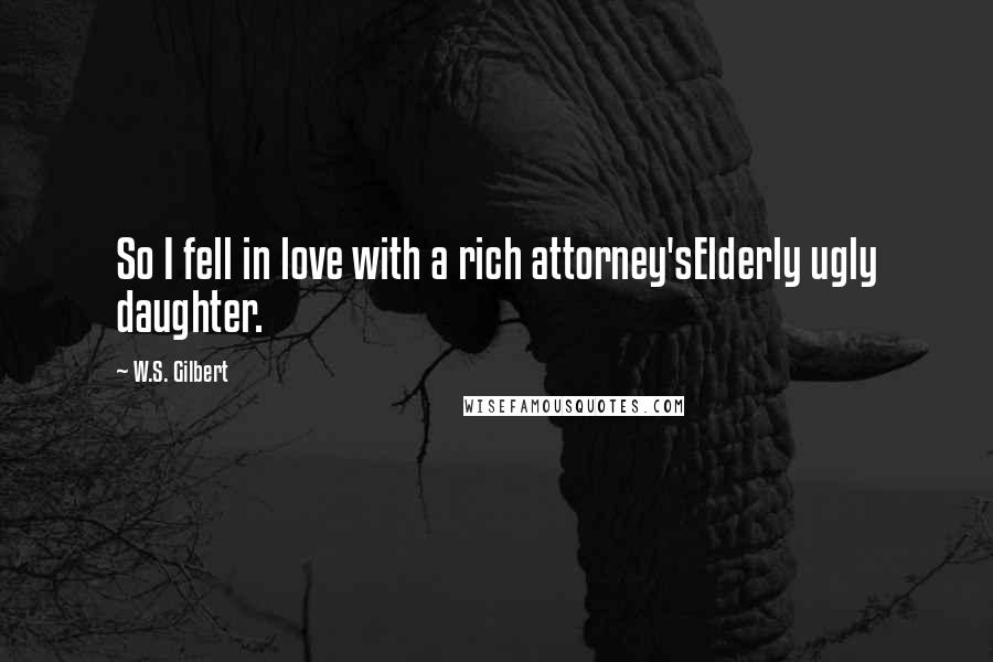 W.S. Gilbert Quotes: So I fell in love with a rich attorney'sElderly ugly daughter.