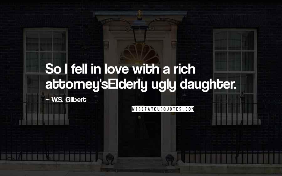 W.S. Gilbert Quotes: So I fell in love with a rich attorney'sElderly ugly daughter.