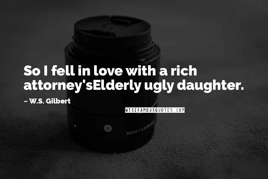 W.S. Gilbert Quotes: So I fell in love with a rich attorney'sElderly ugly daughter.