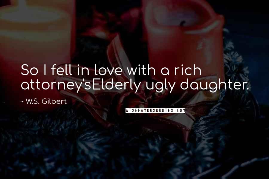 W.S. Gilbert Quotes: So I fell in love with a rich attorney'sElderly ugly daughter.