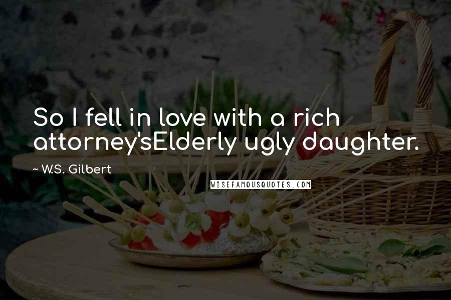 W.S. Gilbert Quotes: So I fell in love with a rich attorney'sElderly ugly daughter.