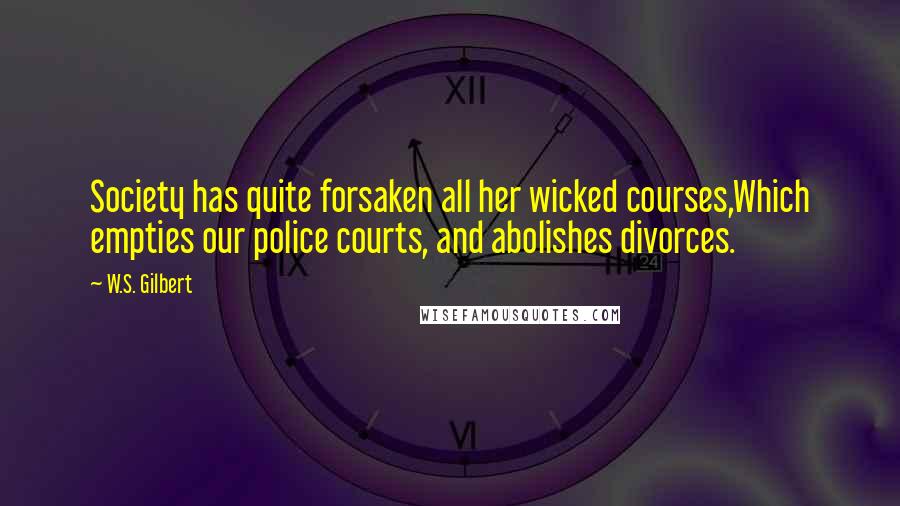 W.S. Gilbert Quotes: Society has quite forsaken all her wicked courses,Which empties our police courts, and abolishes divorces.
