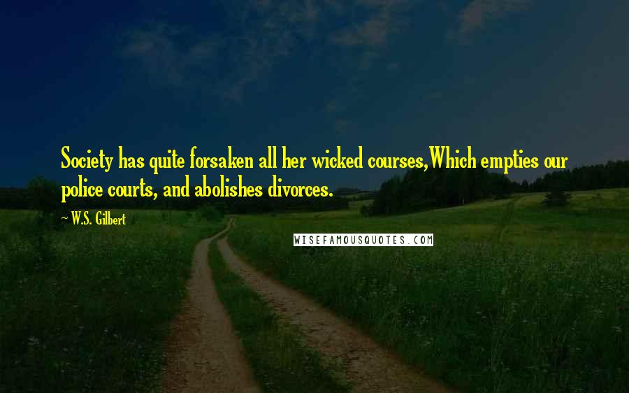 W.S. Gilbert Quotes: Society has quite forsaken all her wicked courses,Which empties our police courts, and abolishes divorces.