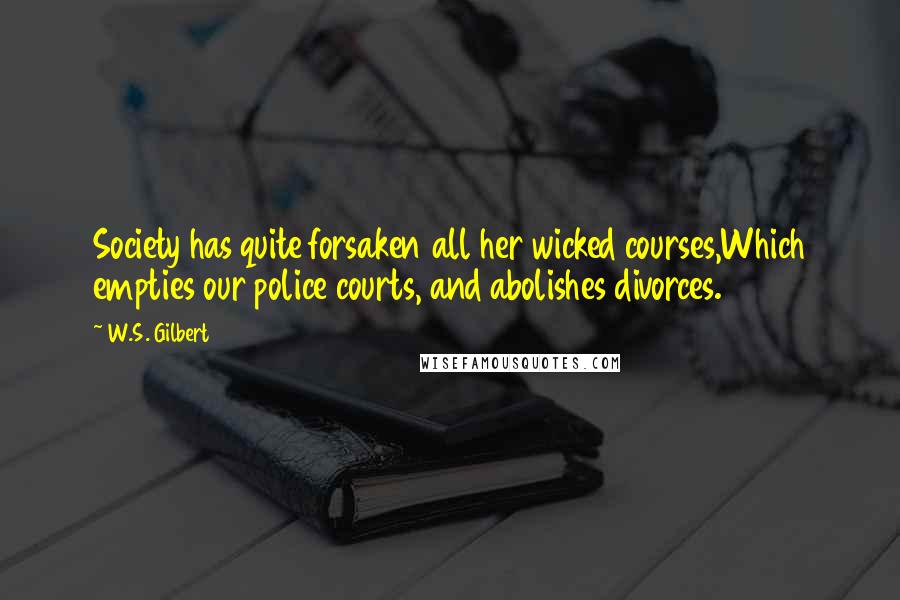 W.S. Gilbert Quotes: Society has quite forsaken all her wicked courses,Which empties our police courts, and abolishes divorces.