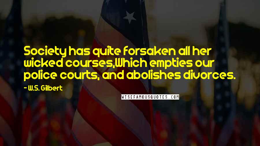 W.S. Gilbert Quotes: Society has quite forsaken all her wicked courses,Which empties our police courts, and abolishes divorces.