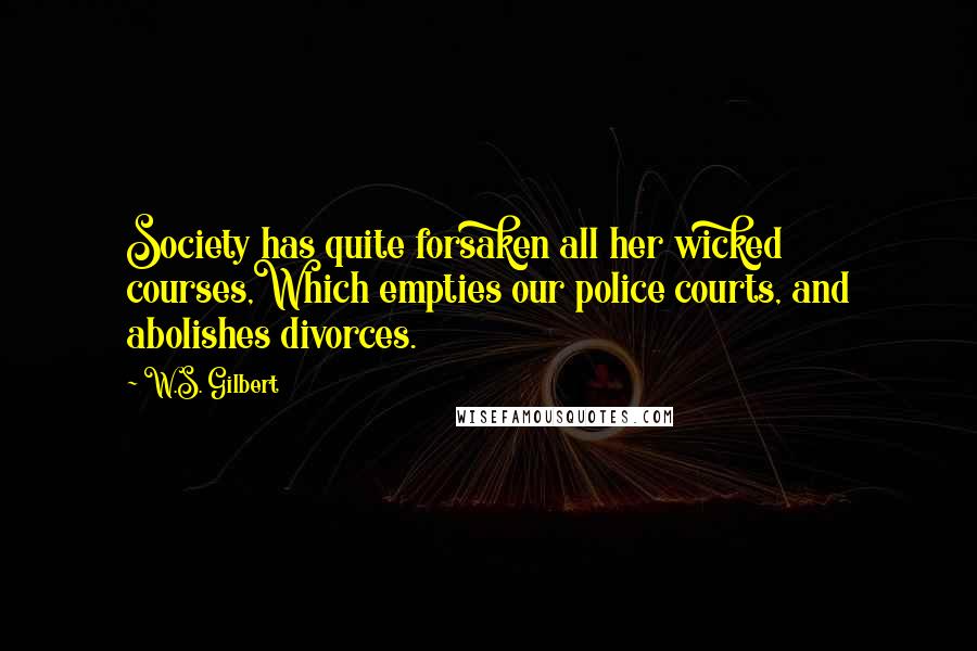 W.S. Gilbert Quotes: Society has quite forsaken all her wicked courses,Which empties our police courts, and abolishes divorces.