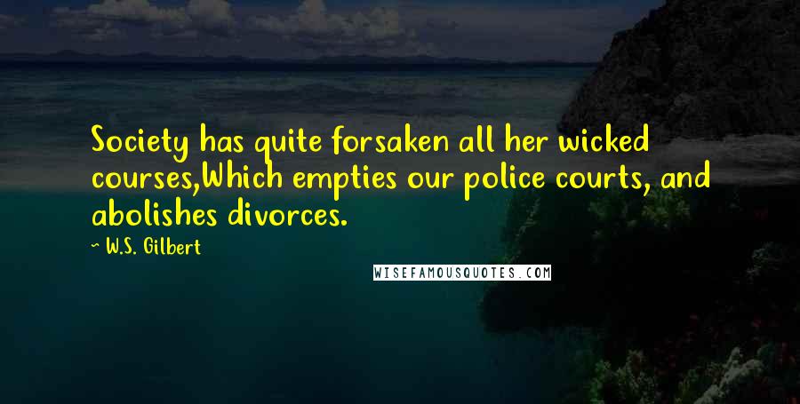 W.S. Gilbert Quotes: Society has quite forsaken all her wicked courses,Which empties our police courts, and abolishes divorces.