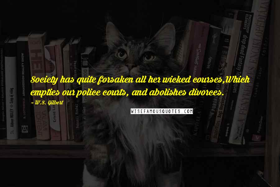 W.S. Gilbert Quotes: Society has quite forsaken all her wicked courses,Which empties our police courts, and abolishes divorces.