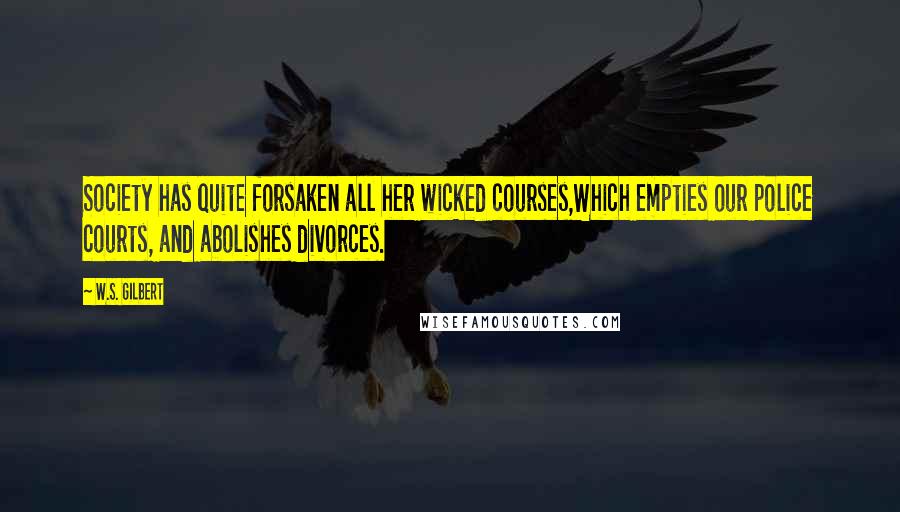 W.S. Gilbert Quotes: Society has quite forsaken all her wicked courses,Which empties our police courts, and abolishes divorces.