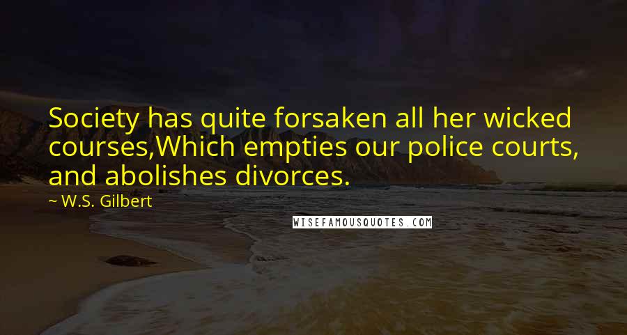 W.S. Gilbert Quotes: Society has quite forsaken all her wicked courses,Which empties our police courts, and abolishes divorces.